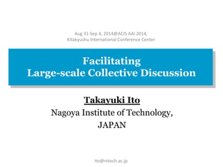 Aug 31-Sep 4, 2014@ACIS AAI 2014, 
Kitakyushu International Conference Center 
Facilitating 
Large-scale Collective Discussion 
Takayuki Ito 
Nagoya Institute of Technology, 
JAPAN 
ito@nitech.ac.jp 
 