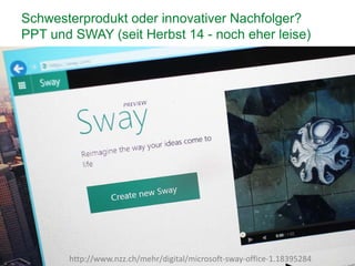 12
Schwesterprodukt oder innovativer Nachfolger?
PPT und SWAY (seit Herbst 14 - noch eher leise)
http://www.nzz.ch/mehr/digital/microsoft-sway-office-1.18395284
 