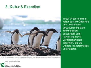 24
8. Kultur & Expertise
In der Unternehmens-
kultur besteht Offenheit
und Verständnis
gegenüber digitalen
Technologien,
ausserdem sind
Fähigkeiten und
Verhaltensweisen
verankert, die die
Digitale Transformation
unterstützen.
http://social-brain.com/2009/04/15/embracing-failure-becoming-the-first-penguin/
 