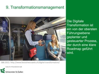 26
9. Transformationsmanagement
Die Digitale
Transformation ist
ein von der obersten
Führungsebene
geplanter und
gesteuerter Prozess,
der durch eine klare
Roadmap geführt
wird.
SBB 2015: http://www.bestofswissweb.ch/digital-transformation/
 