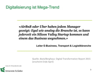3
Digitalisierung ist Mega-Trend
«AirBnB oder Uber haben jedem Manager
gezeigt: Egal wie analog die Branche ist, es kann
jederzeit ein Silicon Valley Startup kommen und
einem das Business wegnehmen.»
Leiter E-Business, Transport & Logistikbranche
Quelle: Back/Berghaus: Digital Transformation Report 2015
(erscheint Ende April)
 