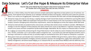 Data Science: Let’s Cut the Hype & Measure its Enterprise Value
Keynote Talk at the ACM SF Bay Area Chapter’s Data Science Camp by Alo Ghosh
14th October 2017 at the PayPal Town Hall, San Jose, CA 95131.
10/28/2017 1
SYNOPSYS
❖ While we, in Silicon Valley, chase the latest and most complex optimization algorithms to beat patterns out of nonlinear, non-
convex, multi-layered neural networks at our hallowed cathedral of Deep Learning (DL), enterprises that create the economic
value in our society are struggling with “elementary” issues mired in buzzwords like Data Lakes and Data Wrangling/Munging.
❖ Enterprises large and small are also facing a crippling shortage of well-trained Data Analysis and Machine Learning (ML) talent
amidst a storm of hype, FOMO and soothsayers that push them to invest heavily on this new incarnation of Data Science. Data
analysts, trained in wrangling tools and business requirements, need to be deployed as armies that replace old BI-DW hands.
❖ Enterprise (internal) data are predominantly unstructured, and these data islands remain invisible to outsiders. IBM Watson’s
strategy is to be the integrator of these datasets that others have far less access to But Watson’s “cognitive computing "model
remains error prone and faces competition by Microsoft & Google. Meanwhile, ML-DL’s impact on enterprise data is minimal.
❖ DL is edging out classical ML and becoming the ‘king of Data Science’. But DL today has severe limitations that will morph over
time. Till then, remember: (a) it is yet another pattern recognition tool - it just works very well with big data and GPU’s; (b) its
learning is restricted to its data set only; (c) causality hinges on counterfactual tests; (d) its impact on enterprise is unproven.
❖ Many great minds over past decades have created business-economics MODELS like game theory, option theory, capital asset
pricing, oligopolistic/monopolistic strategies, business valuation, business risk management, supply chain optimization, asset-
liability management, derivatives based hedging, et al. Enterprise ML-DL must blend these MODELS with the DATA they mine.
If “thought is a dance of vectors”, let’s first collect-prep-train-visualize the data to be vectorized, then predict the future by running
trained models in the context of rigorous business-economics rules, and finally test for causality using myriad counterfactuals.
 