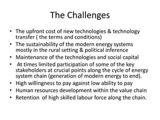 The Challenges
• The upfront cost of new technologies & technology
transfer ( the terms and conditions)
• The sustainability of the modern energy systems
mostly in the rural setting & political inference
• Maintenance of the technologies and social capital
• At times limited participation of some of the key
stakeholders at crucial points along the cycle of energy
system chain (generation of modern energy to end).
• High willingness to pay against low ability to pay
• Human resources development within the value chain
• Retention of high skilled labour force along the chain.
 