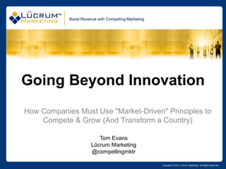 Going Beyond Innovation
How Companies Must Use "Market-Driven" Principles to
    Compete & Grow (And Transform a Country)

                     Tom Evans
                  Lûcrum Marketing
                  @compellingmktr

                                      Copyright © 2012, Lûcrum Marketing, All Rights Reserved
 