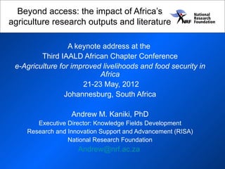 Beyond access: the impact of Africa’s
agriculture research outputs and literature

                  A keynote address at the
         Third IAALD African Chapter Conference
 e-Agriculture for improved livelihoods and food security in
                           Africa
                      21-23 May, 2012
                 Johannesburg, South Africa

                  Andrew M. Kaniki, PhD
       Executive Director: Knowledge Fields Development
    Research and Innovation Support and Advancement (RISA)
                 National Research Foundation
                    Andrew@nrf.ac.za
 