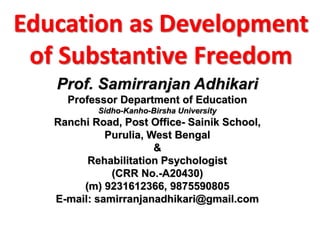 Education as Development
of Substantive Freedom
Prof. Samirranjan Adhikari
Professor Department of Education
Sidho-Kanho-Birsha University
Ranchi Road, Post Office- Sainik School,
Purulia, West Bengal
&
Rehabilitation Psychologist
(CRR No.-A20430)
(m) 9231612366, 9875590805
E-mail: samirranjanadhikari@gmail.com
 