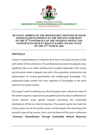 FEDERAL REPUBLIC OF NIGERIA
MINISTRY OF SOLID MINERALS DEVELOPMENT
OFFICE OF THE MINISTER
Page 1 of 9
KEYNOTE ADDRESS OF THE HONOURABLE MINISTER OF SOLID
MINERALS DEVELOPMENT ON THE OPENING CEREMONY
OF THE 52ND
CONFERENCE OF THE NIGERIAN MINING AND
GEOSCIENCES SOCIETY HELD IN ILORIN, KWARA STATE
ON THE 15TH
MARCH, 2016
PROTOCOLS
It gives me great pleasure to welcome all of you to this great occasion of the
52th edition of this conference. This professional association has played a very
significant role in our nation building since inception especially in the mining
and oil sectors where it played a key role in the acquisition, preservation and
dissemination of mining geoscientific and metallurgical knowledge. This
professional body remains the main repository of knowledge in the earth
sciences in our great country.
Once again I want to welcome you all to this great event, where the cream of
the nation’s experts in geosciences are gathering for few days to deliberate on
crucial national issues geared towards promoting the sustainable
development of the our mineral resources. The present regime has made the
mining sector one of the priority sectors aimed towards the diversifying the
economic base of the country, that is why the theme of this year’s conference
“ Economic Diversification Through Sustainable Mineral Resources
 