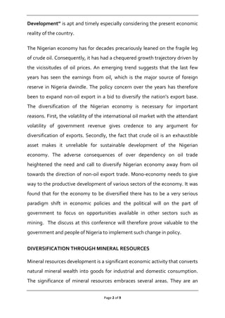 Page 2 of 9
Development” is apt and timely especially considering the present economic
reality of the country.
The Nigerian economy has for decades precariously leaned on the fragile leg
of crude oil. Consequently, it has had a chequered growth trajectory driven by
the vicissitudes of oil prices. An emerging trend suggests that the last few
years has seen the earnings from oil, which is the major source of foreign
reserve in Nigeria dwindle. The policy concern over the years has therefore
been to expand non-oil export in a bid to diversify the nation’s export base.
The diversification of the Nigerian economy is necessary for important
reasons. First, the volatility of the international oil market with the attendant
volatility of government revenue gives credence to any argument for
diversification of exports. Secondly, the fact that crude oil is an exhaustible
asset makes it unreliable for sustainable development of the Nigerian
economy. The adverse consequences of over dependency on oil trade
heightened the need and call to diversify Nigerian economy away from oil
towards the direction of non-oil export trade. Mono-economy needs to give
way to the productive development of various sectors of the economy. It was
found that for the economy to be diversified there has to be a very serious
paradigm shift in economic policies and the political will on the part of
government to focus on opportunities available in other sectors such as
mining. The discuss at this conference will therefore prove valuable to the
government and people of Nigeria to implement such change in policy.
DIVERSIFICATION THROUGH MINERAL RESOURCES
Mineral resources development is a significant economic activity that converts
natural mineral wealth into goods for industrial and domestic consumption.
The significance of mineral resources embraces several areas. They are an
 