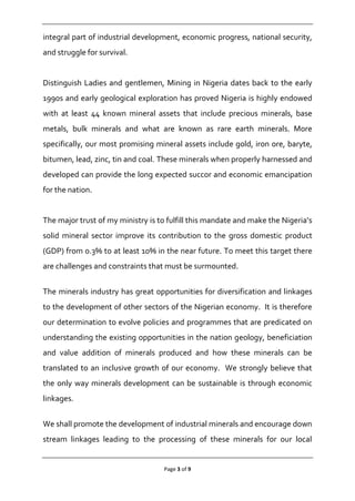 Page 3 of 9
integral part of industrial development, economic progress, national security,
and struggle for survival.
Distinguish Ladies and gentlemen, Mining in Nigeria dates back to the early
1990s and early geological exploration has proved Nigeria is highly endowed
with at least 44 known mineral assets that include precious minerals, base
metals, bulk minerals and what are known as rare earth minerals. More
specifically, our most promising mineral assets include gold, iron ore, baryte,
bitumen, lead, zinc, tin and coal. These minerals when properly harnessed and
developed can provide the long expected succor and economic emancipation
for the nation.
The major trust of my ministry is to fulfill this mandate and make the Nigeria’s
solid mineral sector improve its contribution to the gross domestic product
(GDP) from 0.3% to at least 10% in the near future. To meet this target there
are challenges and constraints that must be surmounted.
The minerals industry has great opportunities for diversification and linkages
to the development of other sectors of the Nigerian economy. It is therefore
our determination to evolve policies and programmes that are predicated on
understanding the existing opportunities in the nation geology, beneficiation
and value addition of minerals produced and how these minerals can be
translated to an inclusive growth of our economy. We strongly believe that
the only way minerals development can be sustainable is through economic
linkages.
We shall promote the development of industrial minerals and encourage down
stream linkages leading to the processing of these minerals for our local
 