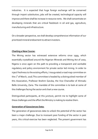 Page 4 of 9
industries. It is expected that huge foreign exchange will be conserved
through import substitution; jobs will be created, technological capacity will
improve and there shall be increase in resource rents. We shall concentrate on
developing minerals that are critical feedstock in oil and gas, agriculture,
manufacturing and infrastructure.
On a broader perspective, we shall develop comprehensive information of our
prioritized mineral endowment to attract investors.
Charting a New Course:
The Mining sector has witnessed extensive reforms since 1999, which
essentially crystallized around the Nigerian Minerals and Mining Act of 2007,
Nigeria is once again on the path to providing a transparent and workable
regulatory and policy environment for private sector led mining. In order to
inject freshness to the existing efforts, I inaugurated a road map committee on
the 1st
of March, 2016.This committee is headed by a distinguished member of
this Association, Professor Ibrahim Garuba, the Vice Chancellor of Ahmadu
Bello University, Zaria. The mandate of the committee is to look at some of
the challenges facing the sector and chart a new course.
Distinguished participants, at this juncture, permit me to highlight some of
these challenges and the effort the Ministry is making to resolve them.
Generation of Geosciences Data:
The generation of geosciences data to unlock the potential of the sector has
been a major challenge. Due to incessant poor funding of the sector in past
years, this critical exercise has been neglected. The present government has
 