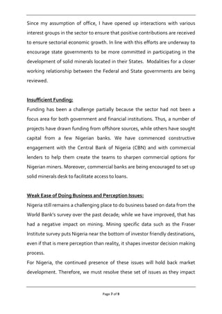 Page 7 of 9
Since my assumption of office, I have opened up interactions with various
interest groups in the sector to ensure that positive contributions are received
to ensure sectorial economic growth. In line with this efforts are underway to
encourage state governments to be more committed in participating in the
development of solid minerals located in their States. Modalities for a closer
working relationship between the Federal and State governments are being
reviewed.
Insufficient Funding:
Funding has been a challenge partially because the sector had not been a
focus area for both government and financial institutions. Thus, a number of
projects have drawn funding from offshore sources, while others have sought
capital from a few Nigerian banks. We have commenced constructive
engagement with the Central Bank of Nigeria (CBN) and with commercial
lenders to help them create the teams to sharpen commercial options for
Nigerian miners. Moreover, commercial banks are being encouraged to set up
solid minerals desk to facilitate access to loans.
Weak Ease of Doing Business and Perception Issues:
Nigeria still remains a challenging place to do business based on data from the
World Bank’s survey over the past decade; while we have improved, that has
had a negative impact on mining. Mining specific data such as the Fraser
Institute survey puts Nigeria near the bottom of investor friendly destinations,
even if that is mere perception than reality, it shapes investor decision making
process.
For Nigeria, the continued presence of these issues will hold back market
development. Therefore, we must resolve these set of issues as they impact
 