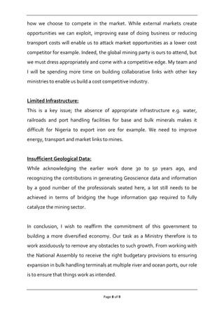 Page 8 of 9
how we choose to compete in the market. While external markets create
opportunities we can exploit, improving ease of doing business or reducing
transport costs will enable us to attack market opportunities as a lower cost
competitor for example. Indeed, the global mining party is ours to attend, but
we must dress appropriately and come with a competitive edge. My team and
I will be spending more time on building collaborative links with other key
ministries to enable us build a cost competitive industry.
Limited Infrastructure:
This is a key issue; the absence of appropriate infrastructure e.g. water,
railroads and port handling facilities for base and bulk minerals makes it
difficult for Nigeria to export iron ore for example. We need to improve
energy, transport and market links to mines.
Insufficient Geological Data:
While acknowledging the earlier work done 30 to 50 years ago, and
recognizing the contributions in generating Geoscience data and information
by a good number of the professionals seated here, a lot still needs to be
achieved in terms of bridging the huge information gap required to fully
catalyze the mining sector.
In conclusion, I wish to reaffirm the commitment of this government to
building a more diversified economy. Our task as a Ministry therefore is to
work assiduously to remove any obstacles to such growth. From working with
the National Assembly to receive the right budgetary provisions to ensuring
expansion in bulk handling terminals at multiple river and ocean ports, our role
is to ensure that things work as intended.
 