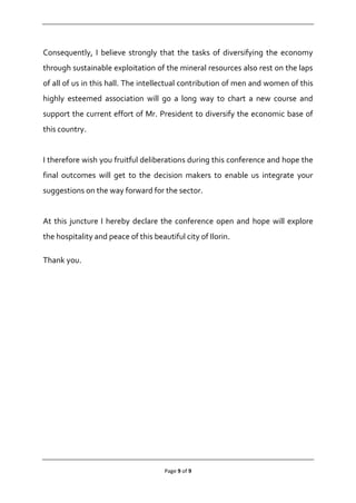Page 9 of 9
Consequently, I believe strongly that the tasks of diversifying the economy
through sustainable exploitation of the mineral resources also rest on the laps
of all of us in this hall. The intellectual contribution of men and women of this
highly esteemed association will go a long way to chart a new course and
support the current effort of Mr. President to diversify the economic base of
this country.
I therefore wish you fruitful deliberations during this conference and hope the
final outcomes will get to the decision makers to enable us integrate your
suggestions on the way forward for the sector.
At this juncture I hereby declare the conference open and hope will explore
the hospitality and peace of this beautiful city of Ilorin.
Thank you.
 