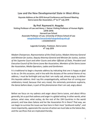 1
Law and the New Developmental State in West Africa
Keynote Address at the 2019 Annual Conference and General Meeting
Sierra Leone Bar Association, 4th
to 5th
July 2019
By Prof. Raymond A. Atuguba
Visiting Professor of Law and Henry J. Steiner Visiting Professor of Human Rights
(2018-2019)
Harvard Law School
Associate Professor of Law, University of Ghana School of Law
ratuguba@law.harvard.edu/ratuguba@ug.edu.gh
+233244354572
Lagonda Complex, Freetown, Sierra Leone
4th
July 2019
Madam Chairperson, Representative of the Chief Justice, Madam Attorney-General
and Minister for Justice, Deputy Attorney-General and Minister for Justice, Justices
of the Supreme Court and other Courts and other Officials of State, President and
Executive Council of the Sierra Leone Bar Association, Members of the Sierra Leone
Bar Association, Media Operators, Ladies and Gentlemen:
It is traditional to begin a keynote address by indicating that one is happy or glad
to do so. On this occasion, and in line with the dictates of the central theme of my
address, I must be forthright and say that I am really sad, almost angry, to deliver
this keynote address. And I say this unapologetically, without fear of ruining your
celebratory mood; because that very mood, the extremely premature euphoria,
the dance before dawn, is part of the phenomenon that I am sad, angry about.
Before we focus on my sadness and anger about Sierra Leone, and about Africa
generally, let us put that sadness and anger in a global setting. In other words, what
picture, what view, what outlay, do the rest of the 194 Countries in the world
present; and how does Salone and her Bar Association fit in there? That way, we
can begin to surmise the issues we face here in their most “profound reality”, and
more importantly, appreciate the courses of action we must take as the Salone Bar,
and the sacrifices that are implicated thereby.
 