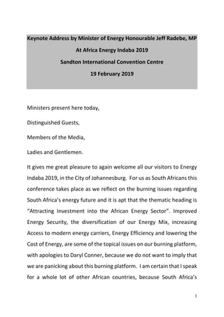 1
Keynote Address by Minister of Energy Honourable Jeff Radebe, MP
At Africa Energy Indaba 2019
Sandton International Convention Centre
19 February 2019
Ministers present here today,
Distinguished Guests,
Members of the Media,
Ladies and Gentlemen.
It gives me great pleasure to again welcome all our visitors to Energy
Indaba 2019, in the City of Johannesburg. For us as South Africans this
conference takes place as we reflect on the burning issues regarding
South Africa’s energy future and it is apt that the thematic heading is
“Attracting Investment into the African Energy Sector”. Improved
Energy Security, the diversification of our Energy Mix, increasing
Access to modern energy carriers, Energy Efficiency and lowering the
Cost of Energy, are some of the topical issues on our burning platform,
with apologies to Daryl Conner, because we do not want to imply that
we are panicking about this burning platform. I am certain that I speak
for a whole lot of other African countries, because South Africa’s
 