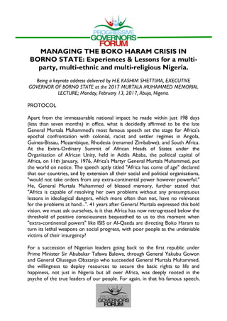MANAGING THE BOKO HARAM CRISIS IN
BORNO STATE: Experiences & Lessons for a multi-
party, multi-ethnic and multi-religious Nigeria.
Being a keynote address delivered by H.E KASHIM SHETTIMA, EXECUTIVE
GOVERNOR OF BORNO STATE at the 2017 MURTALA MUHAMMED MEMORIAL
LECTURE; Monday, February 13, 2017, Abuja, Nigeria.
PROTOCOL
Apart from the immeasurable national impact he made within just 198 days
(less than seven months) in office, what is decidedly affirmed to be the late
General Murtala Muhammed's most famous speech set the stage for Africa's
epochal confrontation with colonial, racist and settler regimes in Angola,
Guinea-Bissau, Mozambique, Rhodesia (renamed Zimbabwe), and South Africa.
At the Extra-Ordinary Summit of African Heads of States under the
Organisation of African Unity, held in Addis Ababa, the political capital of
Africa, on 11th January, 1976, Africa's Martyr General Murtala Muhammed, put
the world on notice. The speech aptly titled "Africa has come of age" declared
that our countries, and by extension all their social and political organisations,
"would not take orders from any extra-continental power however powerful."
He, General Murtala Muhammed of blessed memory, further stated that
"Africa is capable of resolving her own problems without any presumptuous
lessons in ideological dangers, which more often than not, have no relevance
for the problems at hand...". 41 years after General Murtala expressed this bold
vision, we must ask ourselves, is it that Africa has now retrogressed below the
threshold of positive consciousness bequeathed to us to this moment when
"extra-continental powers" like ISIS or Al-Qaeda are directing Boko Haram to
turn its lethal weapons on social progress, with poor people as the undeniable
victims of their insurgency?
For a succession of Nigerian leaders going back to the first republic under
Prime Minister Sir Abubakar Tafawa Balewa, through General Yakubu Gowon
and General Olusegun Obasanjo who succeeded General Murtala Muhammed,
the willingness to deploy resources to secure the basic rights to life and
happiness, not just in Nigeria but all over Africa, was deeply rooted in the
psyche of the true leaders of our people. For again, in that his famous speech,
 