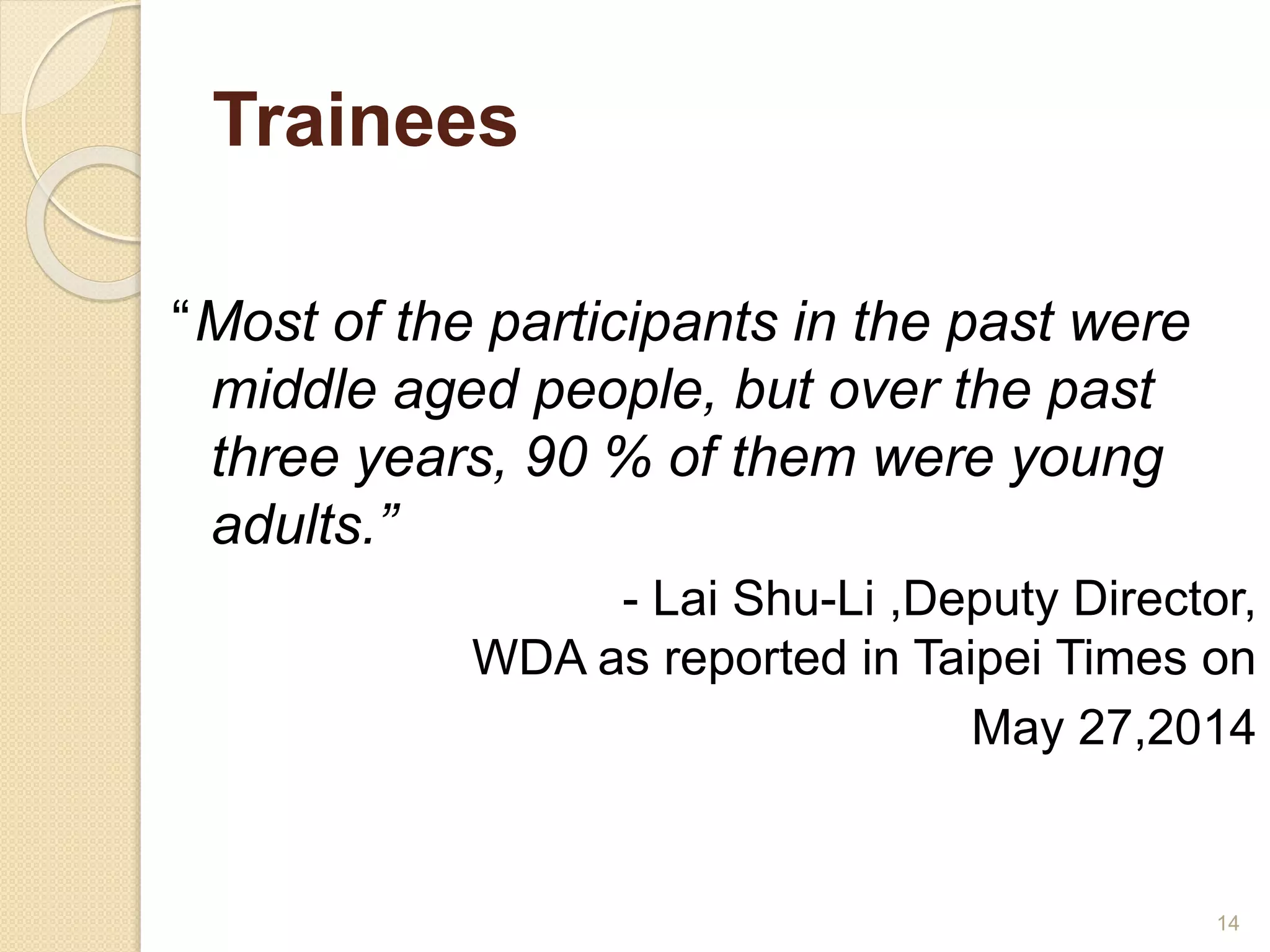 Trainees 
“Most of the participants in the past were 
middle aged people, but over the past 
three years, 90 % of them were young 
adults.” 
- Lai Shu-Li ,Deputy Director, 
WDA as reported in Taipei Times on 
May 27,2014 
14 
 