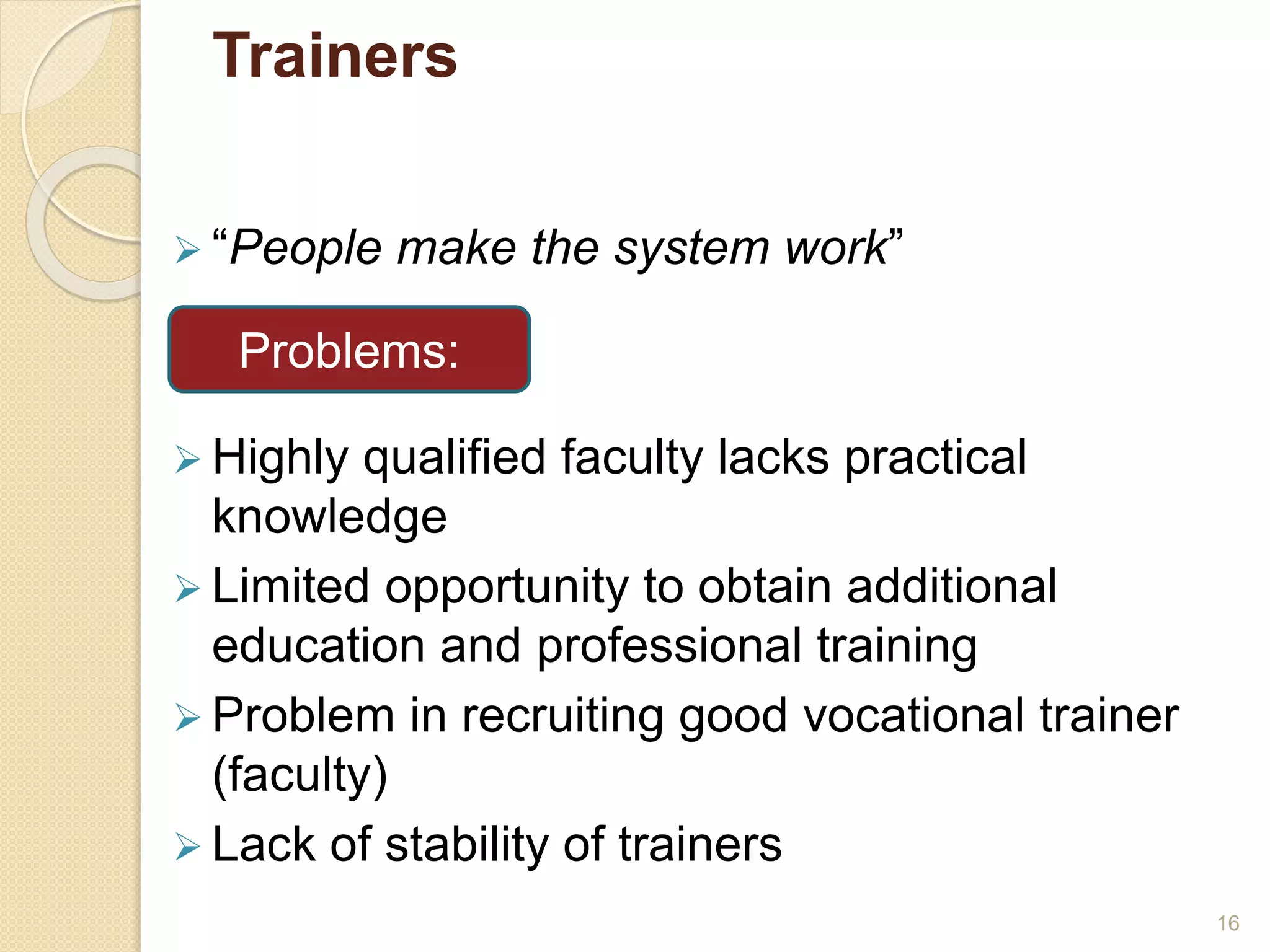 Trainers 
 “People make the system work” 
Problems: 
 Highly qualified faculty lacks practical 
knowledge 
 Limited opportunity to obtain additional 
education and professional training 
 Problem in recruiting good vocational trainer 
(faculty) 
 Lack of stability of trainers 
16 
 