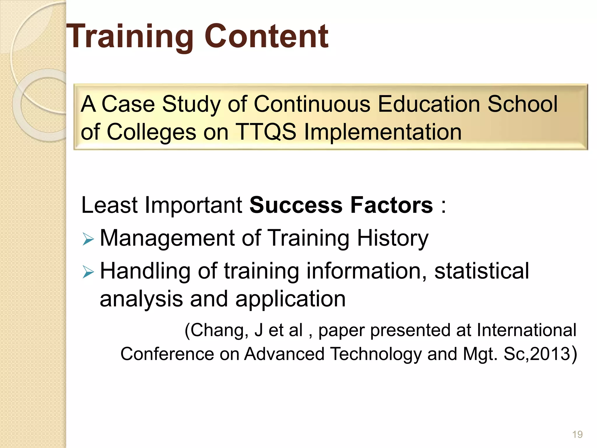 Training Content 
Least Important Success Factors : 
Management of Training History 
 Handling of training information, statistical 
analysis and application 
(Chang, J et al , paper presented at International 
Conference on Advanced Technology and Mgt. Sc,2013) 
19 
A Case Study of Continuous Education School 
of Colleges on TTQS Implementation 
 