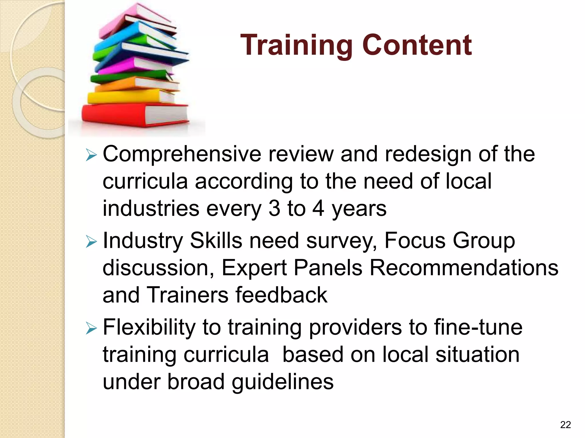 Training Content 
 Comprehensive review and redesign of the 
curricula according to the need of local 
industries every 3 to 4 years 
 Industry Skills need survey, Focus Group 
discussion, Expert Panels Recommendations 
and Trainers feedback 
 Flexibility to training providers to fine-tune 
training curricula based on local situation 
under broad guidelines 
22 
 