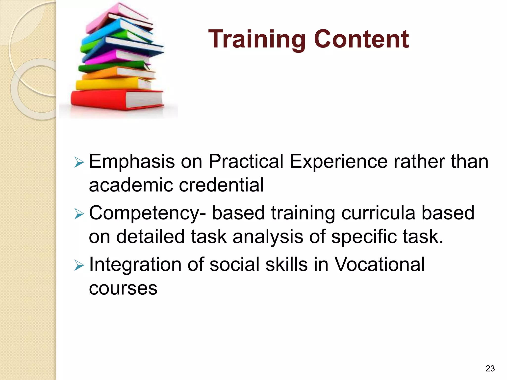 Training Content 
 Emphasis on Practical Experience rather than 
academic credential 
Competency- based training curricula based 
on detailed task analysis of specific task. 
 Integration of social skills in Vocational 
courses 
23 
 