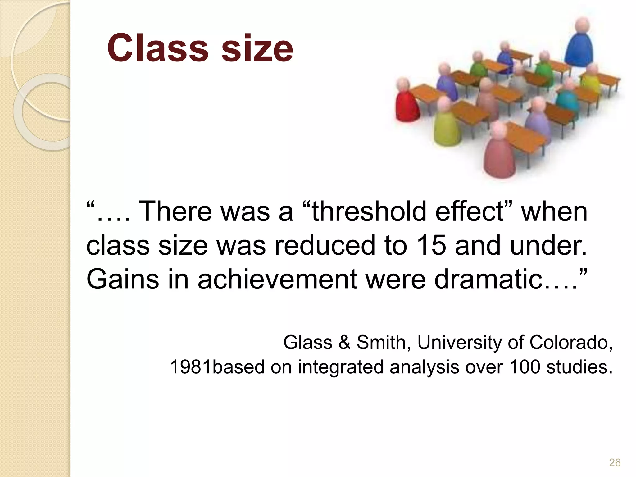 Class size 
26 
“…. There was a “threshold effect” when 
class size was reduced to 15 and under. 
Gains in achievement were dramatic….” 
Glass & Smith, University of Colorado, 
1981based on integrated analysis over 100 studies. 
 