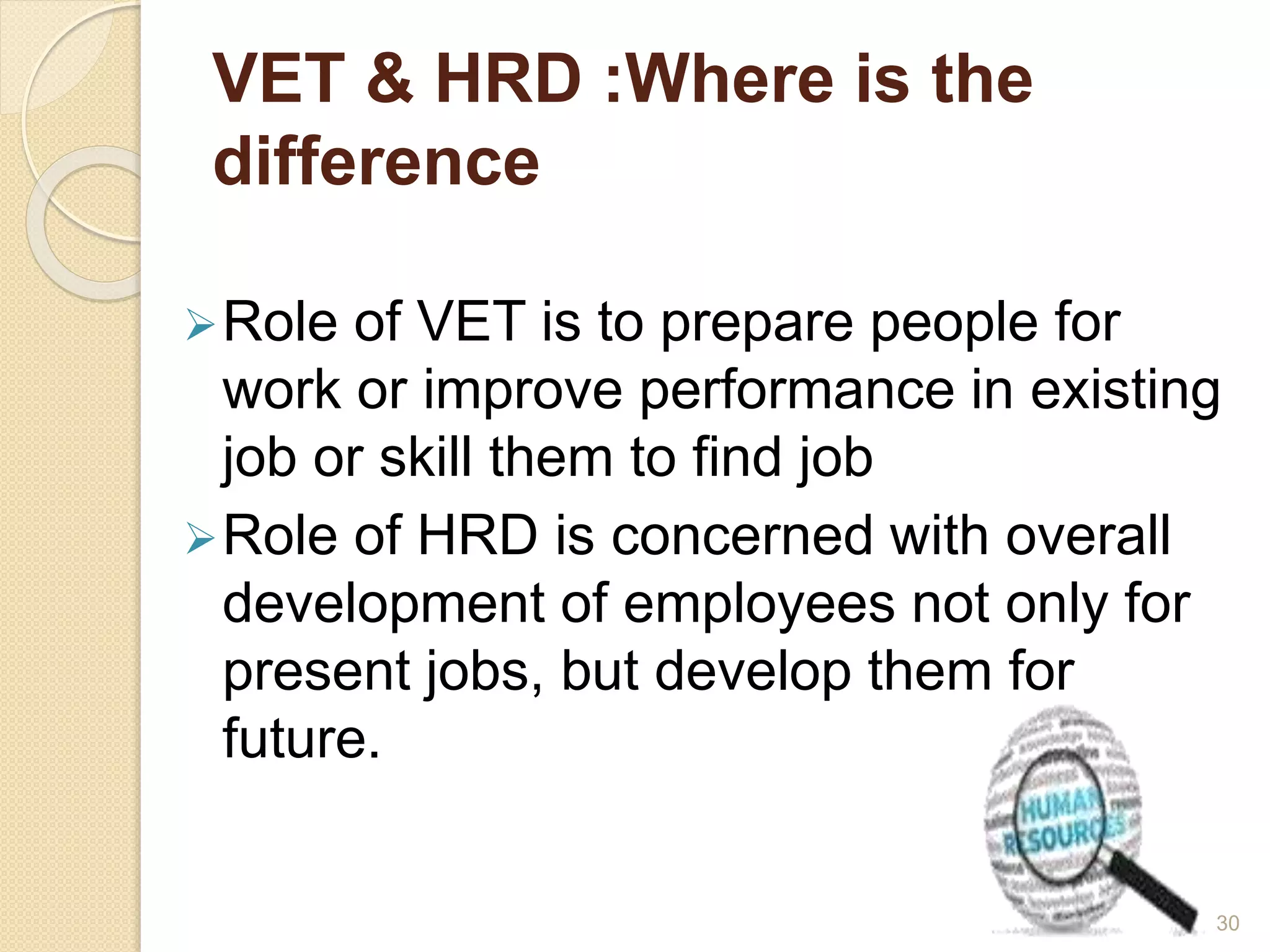 VET & HRD :Where is the 
difference 
Role of VET is to prepare people for 
work or improve performance in existing 
job or skill them to find job 
Role of HRD is concerned with overall 
development of employees not only for 
present jobs, but develop them for 
future. 
30 
 