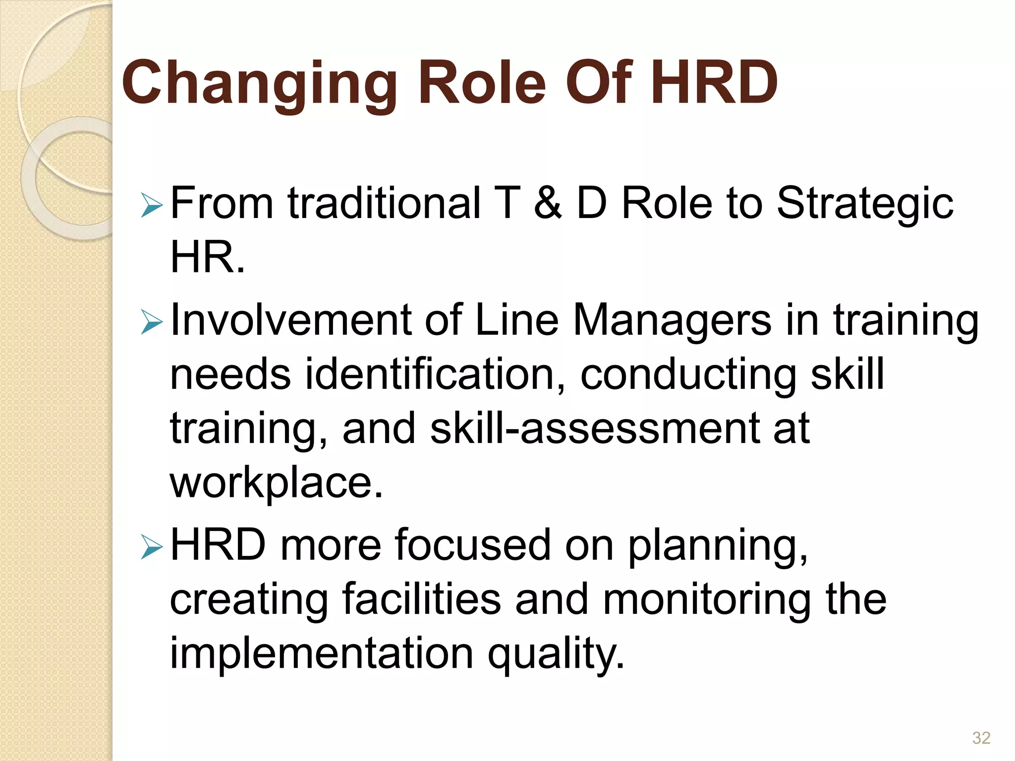 Changing Role Of HRD 
From traditional T & D Role to Strategic 
HR. 
Involvement of Line Managers in training 
needs identification, conducting skill 
training, and skill-assessment at 
workplace. 
HRD more focused on planning, 
creating facilities and monitoring the 
implementation quality. 
32 
 
