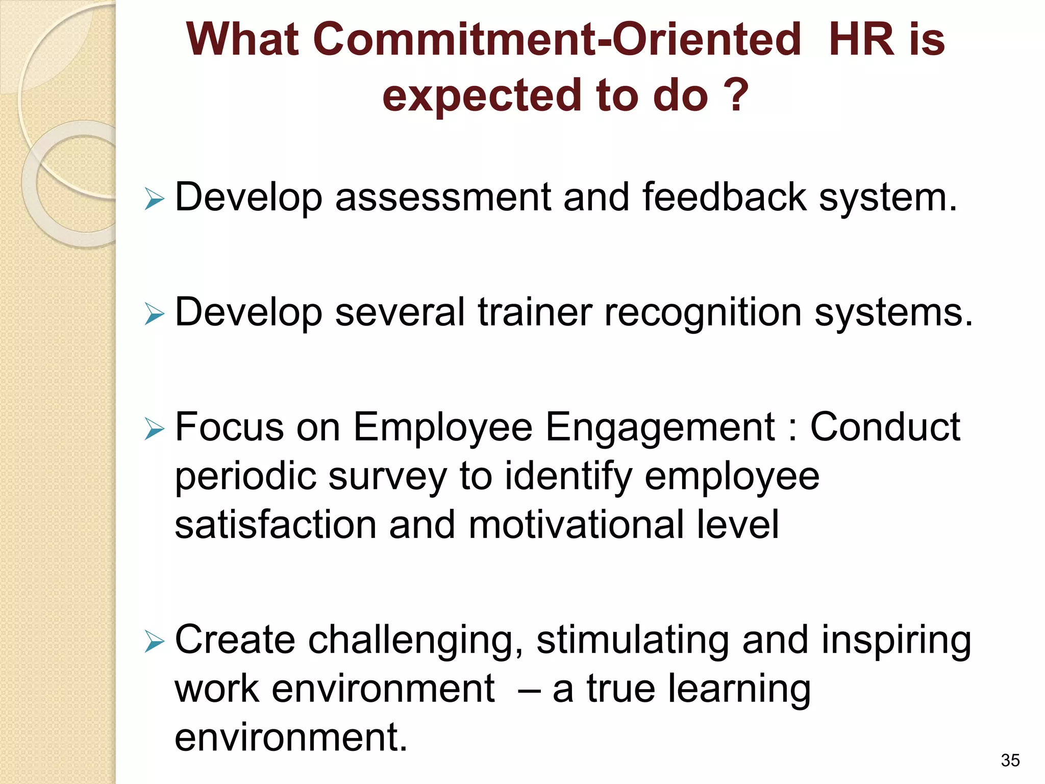 What Commitment-Oriented HR is 
expected to do ? 
 Develop assessment and feedback system. 
 Develop several trainer recognition systems. 
 Focus on Employee Engagement : Conduct 
periodic survey to identify employee 
satisfaction and motivational level 
 Create challenging, stimulating and inspiring 
work environment – a true learning 
environment. 
35 
 