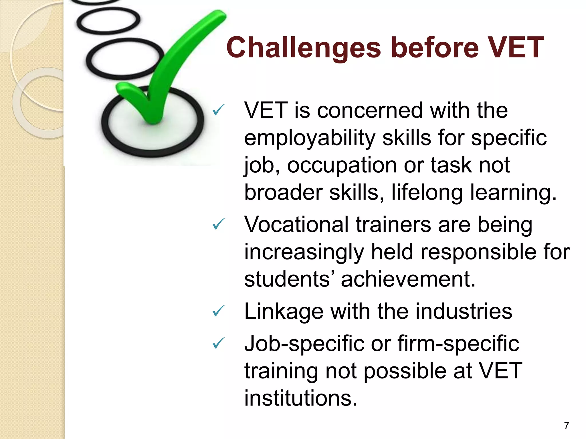 Challenges before VET 
 VET is concerned with the 
employability skills for specific 
job, occupation or task not 
broader skills, lifelong learning. 
 Vocational trainers are being 
increasingly held responsible for 
students’ achievement. 
 Linkage with the industries 
 Job-specific or firm-specific 
training not possible at VET 
institutions. 
7 
 