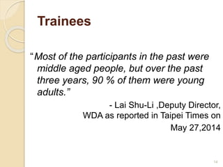 Trainees 
“Most of the participants in the past were 
middle aged people, but over the past 
three years, 90 % of them were young 
adults.” 
- Lai Shu-Li ,Deputy Director, 
WDA as reported in Taipei Times on 
May 27,2014 
14 
 