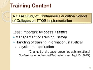 Training Content 
Least Important Success Factors : 
Management of Training History 
 Handling of training information, statistical 
analysis and application 
(Chang, J et al , paper presented at International 
Conference on Advanced Technology and Mgt. Sc,2013) 
19 
A Case Study of Continuous Education School 
of Colleges on TTQS Implementation 
 