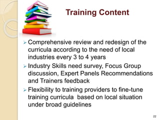 Training Content 
 Comprehensive review and redesign of the 
curricula according to the need of local 
industries every 3 to 4 years 
 Industry Skills need survey, Focus Group 
discussion, Expert Panels Recommendations 
and Trainers feedback 
 Flexibility to training providers to fine-tune 
training curricula based on local situation 
under broad guidelines 
22 
 