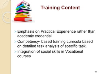 Training Content 
 Emphasis on Practical Experience rather than 
academic credential 
Competency- based training curricula based 
on detailed task analysis of specific task. 
 Integration of social skills in Vocational 
courses 
23 
 