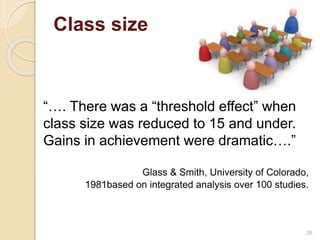 Class size 
26 
“…. There was a “threshold effect” when 
class size was reduced to 15 and under. 
Gains in achievement were dramatic….” 
Glass & Smith, University of Colorado, 
1981based on integrated analysis over 100 studies. 
 