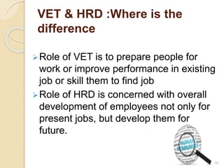 VET & HRD :Where is the 
difference 
Role of VET is to prepare people for 
work or improve performance in existing 
job or skill them to find job 
Role of HRD is concerned with overall 
development of employees not only for 
present jobs, but develop them for 
future. 
30 
 