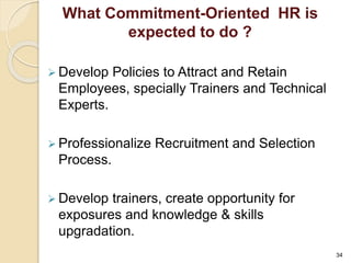 What Commitment-Oriented HR is 
expected to do ? 
 Develop Policies to Attract and Retain 
Employees, specially Trainers and Technical 
Experts. 
 Professionalize Recruitment and Selection 
Process. 
 Develop trainers, create opportunity for 
exposures and knowledge & skills 
upgradation. 
34 
 