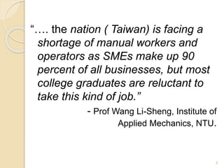 “…. the nation ( Taiwan) is facing a 
shortage of manual workers and 
operators as SMEs make up 90 
percent of all businesses, but most 
college graduates are reluctant to 
take this kind of job.” 
- Prof Wang Li-Sheng, Institute of 
Applied Mechanics, NTU. 
3 
 