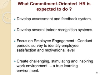 What Commitment-Oriented HR is 
expected to do ? 
 Develop assessment and feedback system. 
 Develop several trainer recognition systems. 
 Focus on Employee Engagement : Conduct 
periodic survey to identify employee 
satisfaction and motivational level 
 Create challenging, stimulating and inspiring 
work environment – a true learning 
environment. 
35 
 