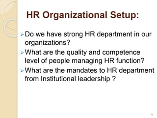 HR Organizational Setup: 
Do we have strong HR department in our 
organizations? 
What are the quality and competence 
level of people managing HR function? 
What are the mandates to HR department 
from Institutional leadership ? 
36 
 