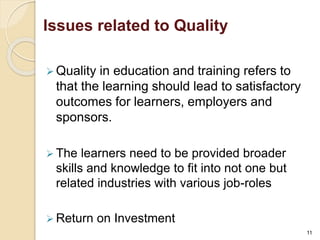 Issues related to Quality 
 Quality in education and training refers to 
that the learning should lead to satisfactory 
outcomes for learners, employers and 
sponsors. 
 The learners need to be provided broader 
skills and knowledge to fit into not one but 
related industries with various job-roles 
 Return on Investment 
11 
 