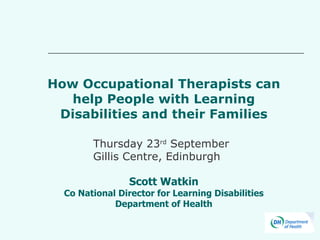 How Occupational Therapists can help People with Learning Disabilities and their Families Scott Watkin Co National Director for Learning Disabilities Department of Health Thursday 23 rd  September Gillis Centre, Edinburgh 