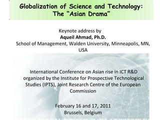 Globalization of Science and Technology: The “Asian Drama”  Keynote address byAqueil Ahmad, Ph.D.School of Management, Walden University, Minneapolis, MN, USA  International Conference on Asian rise in ICT R&D  organized by the Institute for Prospective Technological Studies (IPTS), Joint Research Centre of the European Commission February 16 and 17, 2011Brussels, Belgium  