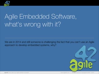 Agile Embedded Software,
what's wrong with it?
We are in 2014 and still someone is challenging the fact that you can't use an Agile
approach to develop embedded systems, why?

agile42 | We make your Agile transition succeed!

www.agile42.com | All rights reserved. Copyright © 2007 - 2014.

 