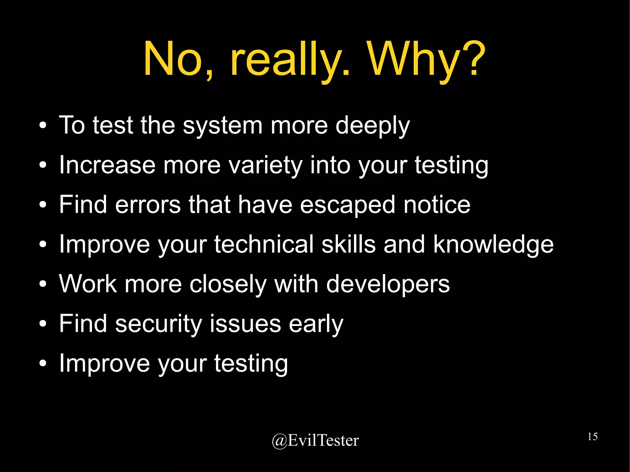 @EvilTester 15
No, really. Why?
● To test the system more deeply
● Increase more variety into your testing
● Find errors that have escaped notice
● Improve your technical skills and knowledge
● Work more closely with developers
● Find security issues early
● Improve your testing
 