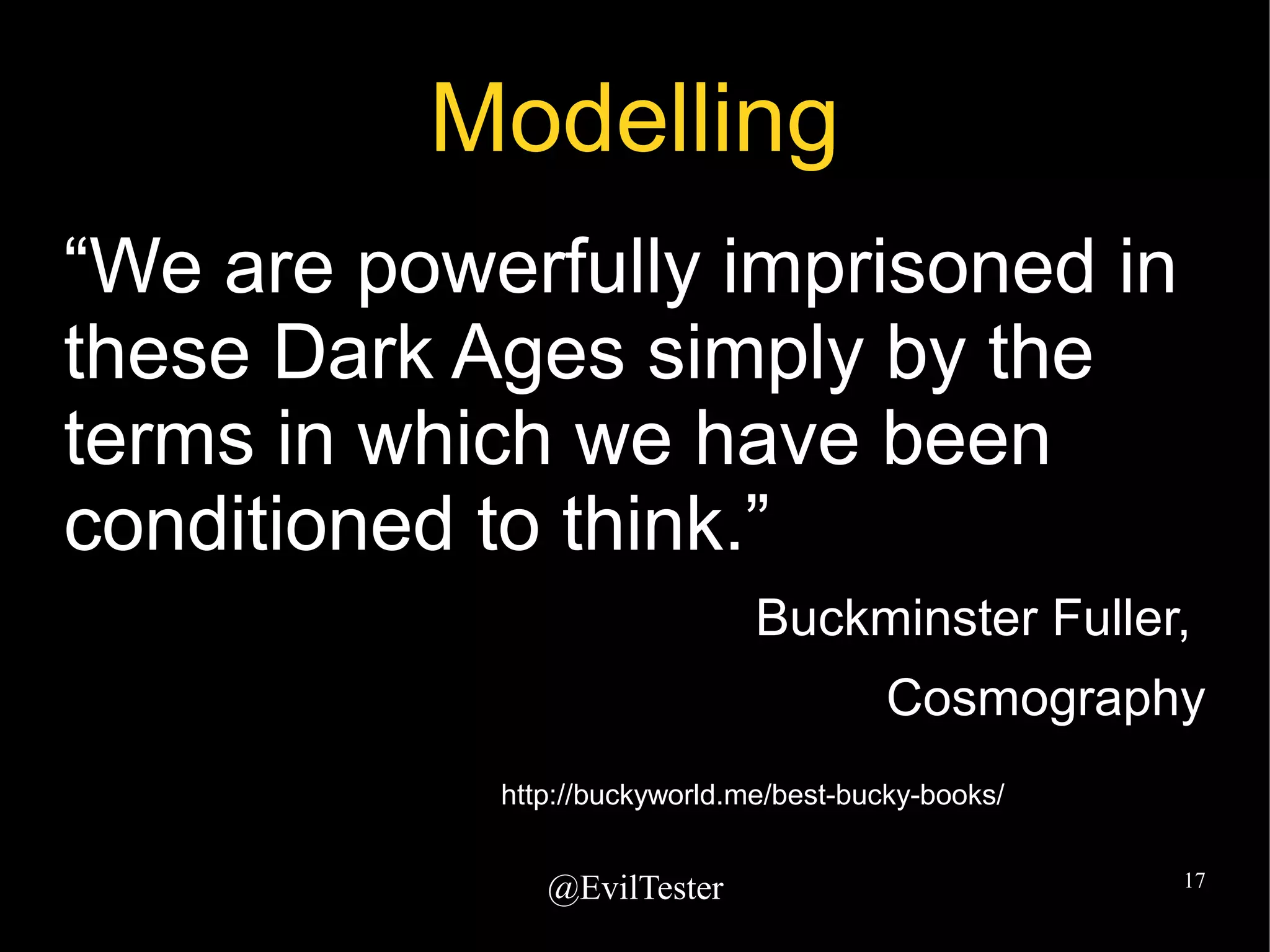 @EvilTester 17
Modelling
“We are powerfully imprisoned in
these Dark Ages simply by the
terms in which we have been
conditioned to think.”
Buckminster Fuller,
Cosmography
http://buckyworld.me/best-bucky-books/
 