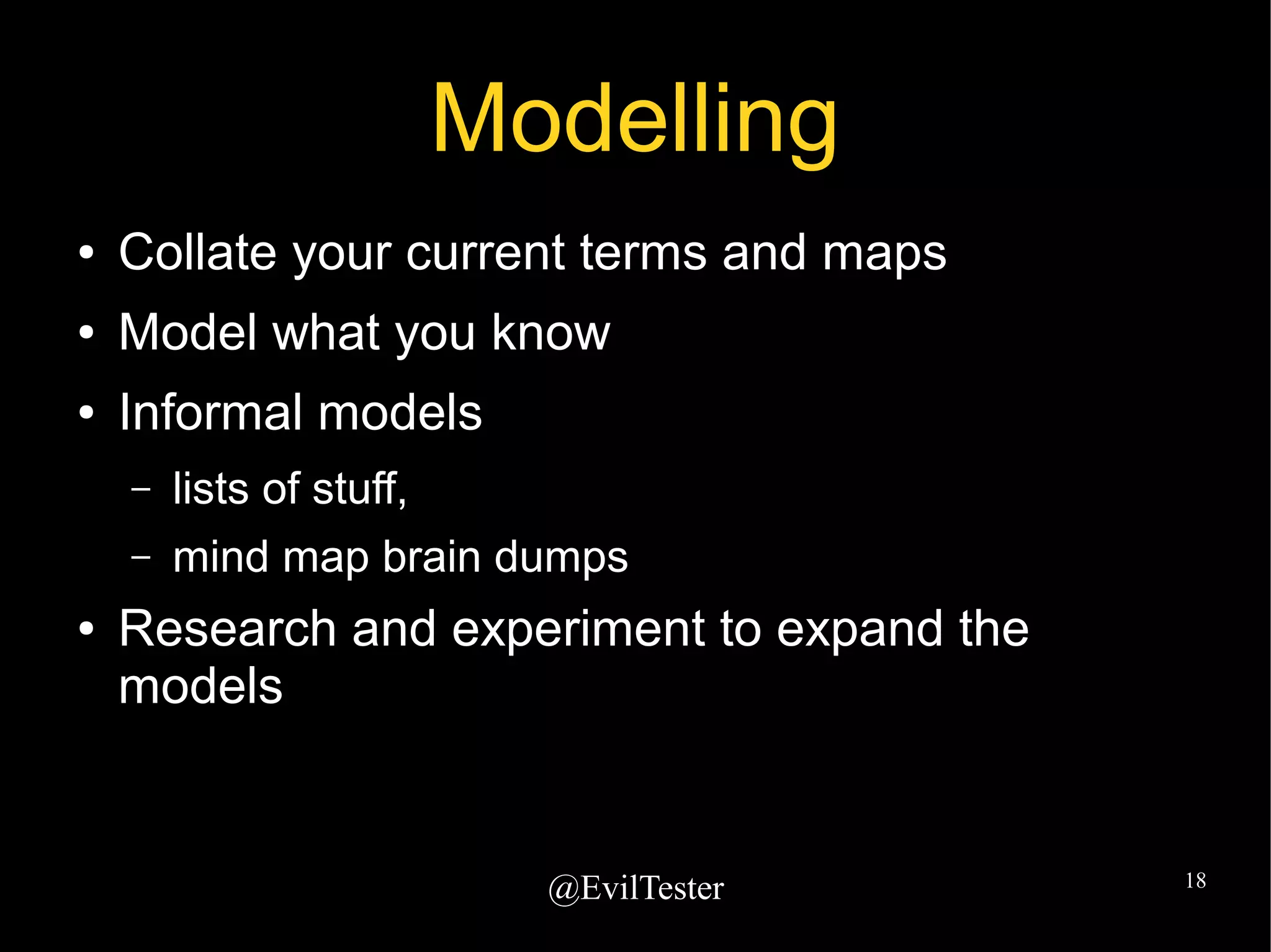 @EvilTester 18
Modelling
● Collate your current terms and maps
● Model what you know
● Informal models
– lists of stuff,
– mind map brain dumps
● Research and experiment to expand the
models
 