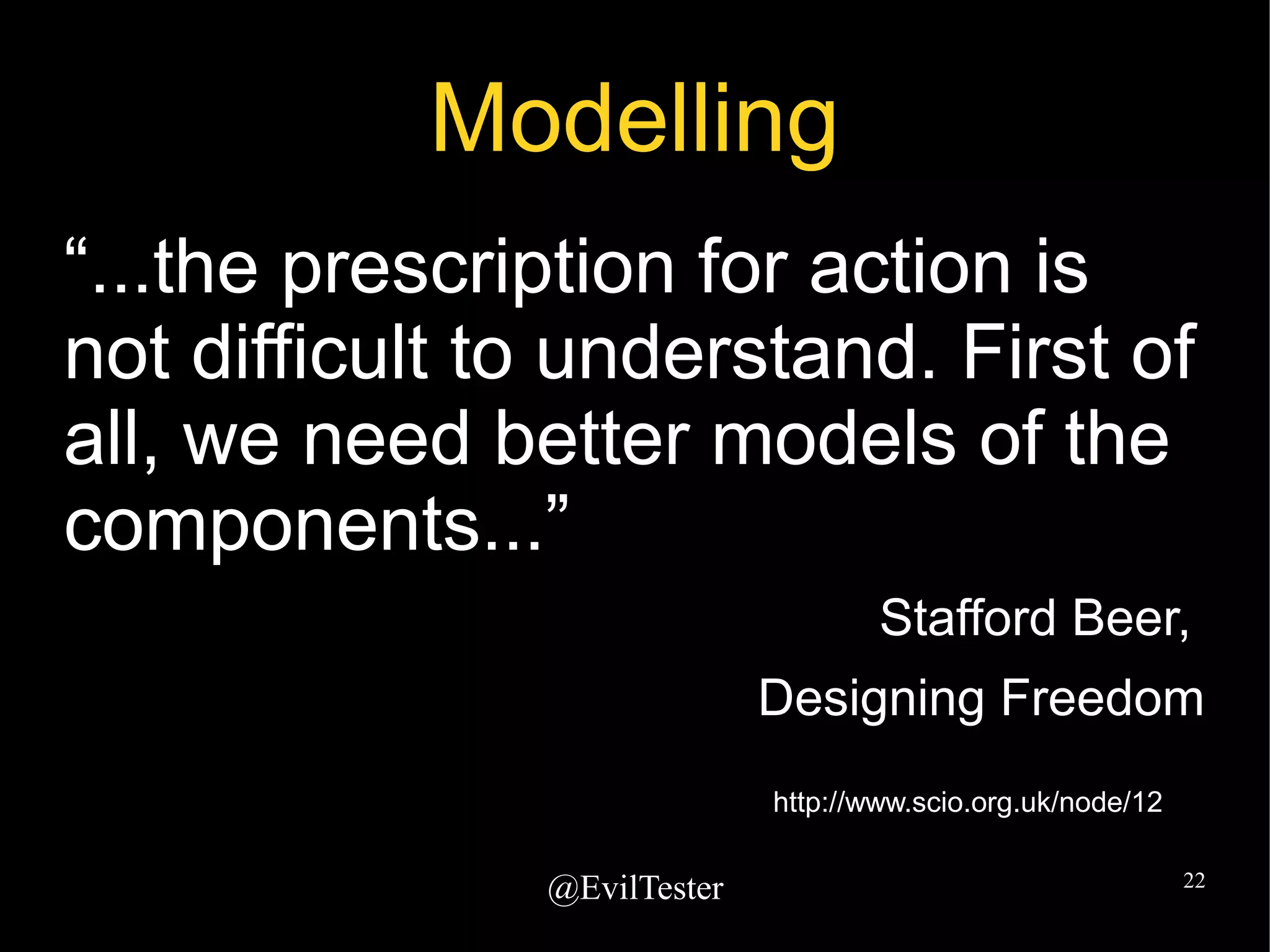 @EvilTester 22
Modelling
“...the prescription for action is
not difficult to understand. First of
all, we need better models of the
components...”
Stafford Beer,
Designing Freedom
http://www.scio.org.uk/node/12
 