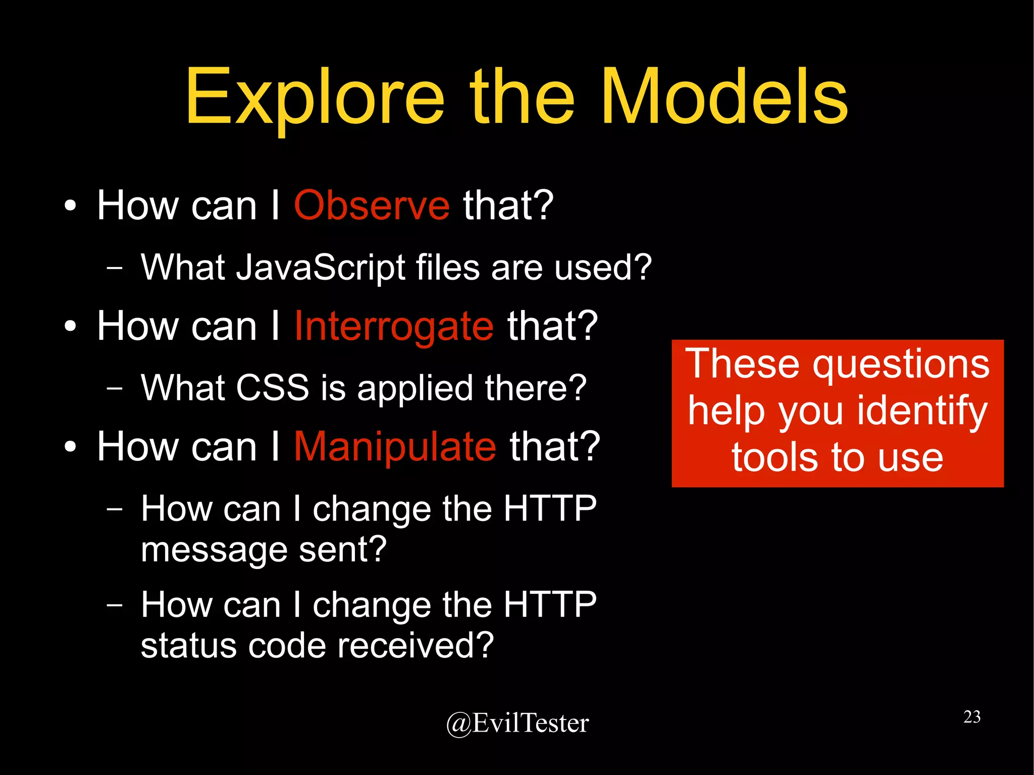 @EvilTester 23
Explore the Models
● How can I Observe that?
– What JavaScript files are used?
● How can I Interrogate that?
– What CSS is applied there?
● How can I Manipulate that?
– How can I change the HTTP
message sent?
– How can I change the HTTP
status code received?
These questions
help you identify
tools to use
 