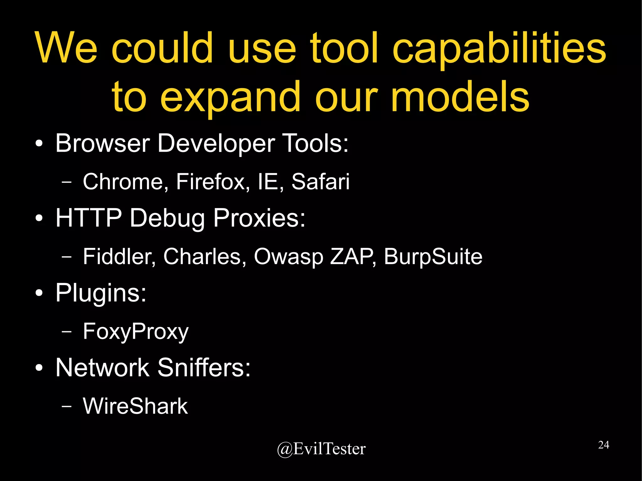 @EvilTester 24
We could use tool capabilities
to expand our models
● Browser Developer Tools:
– Chrome, Firefox, IE, Safari
● HTTP Debug Proxies:
– Fiddler, Charles, Owasp ZAP, BurpSuite
● Plugins:
– FoxyProxy
● Network Sniffers:
– WireShark
 